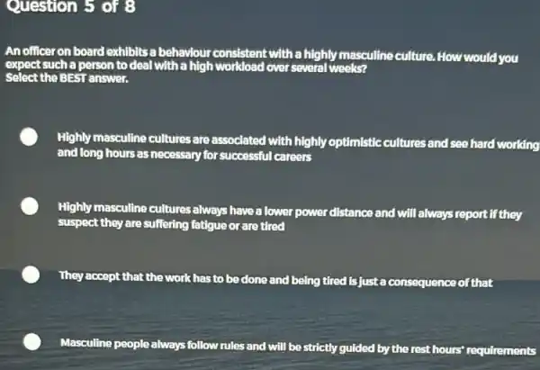 Question 5 of 8
An officer on board exhibits a behaviour consistent with a highly masculine culture. How would you
expect such a person to deal with a high workload over several weeks?
Select the BEST answer.
Highly masculine cultures are associated with highly optimistic cultures and see hard working
and long hours as necessary for successful careers
Highly masculine cultures always have a lower power distance and will always report if they
suspect they are suffering fatigue or are tired
They accept that the work has to be done and being tired is just a consequence of that
Masculline people always follow rules and will be strictly guided by the rest hours' requirements