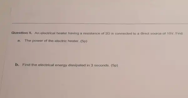 Question 5. An electrical heater having a resistance of 2Omega  is connected to a direct source of 10V Find
a.The power of the electric heater. (5p)
b. Find the electrical energy dissipated in 3 seconds. (5p)