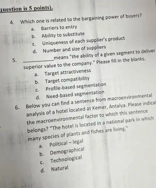 question is 5 points).
4.
Which one is related to the bargaining power of buyers?
a.Barriers to entry
b. Ability to substitute
c.Uniqueness of each supplier's product
d. Number and size of suppliers
5. __ means "the ability of a given segment to deliver
superior value to the company." Please fill in the blanks.
a.Target attractiveness
b. Target compatibility
c.Profile-based segmentation
d. Need-based segmentation
6.
Below you can find a sentence from macroenviron mental
analysis of a hotel located at Kemer, Antalya. Please indica
the macroenvironm ental factor to which this sentence
belongs? "The hotel is located in a national park in which
many species of plants and fishes are living."
a.Political - legal
b. Demographical
c.Technological
d. Natural