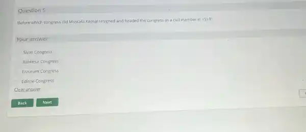 Question 5
Before which congress did Mustafa Kemal resigned and headed the congress as a civil member in 1919?
Your answer:
Sivas Congress
Balikesir Congress
Erzurum Congress
Edirne Congress