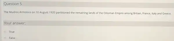 Question 5
The Mudros Armistice on 10 August 1920 partitioned the remaining lands of the Ottoman Empire among Britain France, Italy and Greece.
Your answer:
True
False