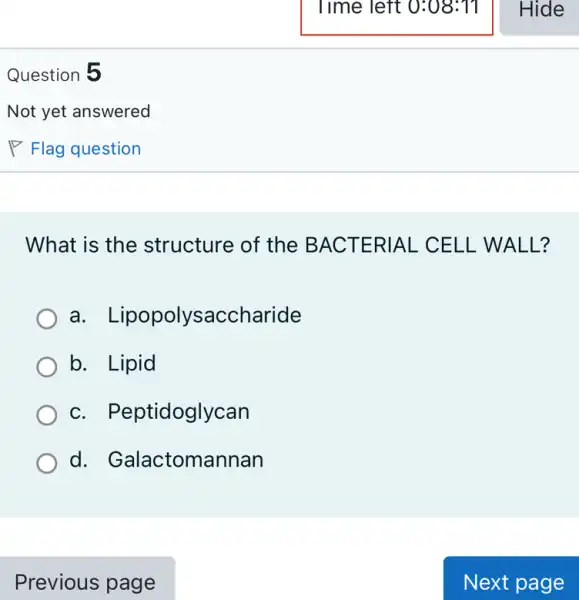 Question 5
What is the structure of the BACTERIAL CELL WA LL?
a. L ipopolysaccharide
b. Lipid
c. Pep tidoglycan
d. Galactomannan
Previous page