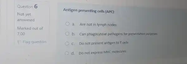 Question 6
Antigen presenting cells (APC):
a. Are not in lymph nodes
b. Can phagocytose pathogens for presentation purposes
C. Do not present antigen to T cells
d. Do not express MHC molecules