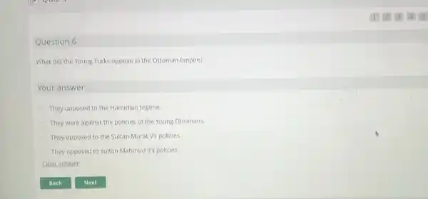 Question 6
What did the Young Turks oppose in the Ottoman Empire?
Your answer:
They opposed to the Hamidian regime.
They were against the policies of the Young Ottomans.
They opposed to the Sultan Murat V's policies
They opposed to sultan Mahmud II's policies.
Clear answer