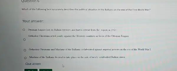 Question 6
Which of the following best accurately describes the political situation in the Balkans on the eve of the First World War?
Your answer:
Ottoman Empire lost its Balkan territory and had to retreat from the region in 1913
Orthodox Christians acted jointly against the Western countries in favor of the Ottoman Empire.
Orthodox Christians and Muslims of the Balkans collaborated against imperial powers on the eve of the World War I.
Muslims of the Balkans favored to take place on the side of newly established Balkan states.
Clear answer