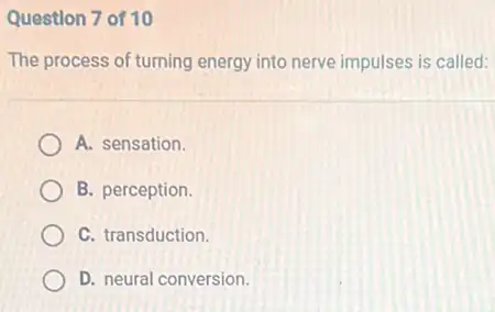 Question 7 of 10
The process of turning energy into nerve impulses is called:
A. sensation.
B. perception.
C. transduction.
D. neural conversion.