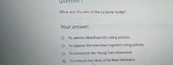 Question 7
What was the aim of the La Jeune Turkey?
Your answer:
To admire Abdülhamid's ruling policies.
To oppose the Hamidian regime's ruling policies.
To announce the Young Turk movement.
To ciriticize the ideas of he New Ottomans