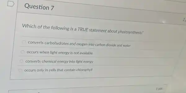 Question 7
Which of the following is a TRUE statement about photosynthesis?
converts carbohydrates and oxygen into carbon dioxide and water
occurs when light energy is not available
converts chemical energy into light energy
occurs only in cells that contain chlorophyll
tpts
1