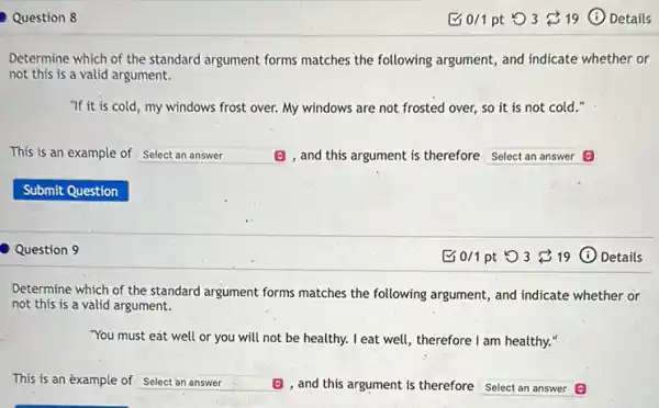 Question 8
Determine which of the standard argument forms matches the following argument, and indicate whether or
not this is a valid argument.
"If it is cold , my windows frost over.My windows are not frosted over, so it is not cold."
is an example of square  (E) , and this argument is therefore Select an answer
Question 9
Bo/1pt 53 19 (i) Details
Determine which of the standard argument forms matches the following argument, and indicate whether or
not this is a valid argument.
"You must eat well or you will not be healthy. I eat well, therefore I am healthy..
This is an example of square  (B) , and this argument is therefore square