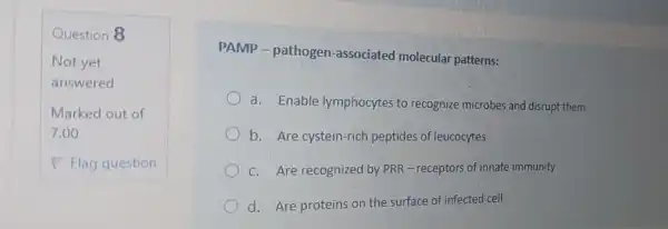 Question 8
PAMP -pathogen -associated molecular patterns:
a. Enable lymphocytes to recognize microbes and disrupt them
b. Are cystein -rich peptides of leucocytes
c. Are recognized by PRR -receptors of innate immunity
d. Are proteins on the surface of infected cell