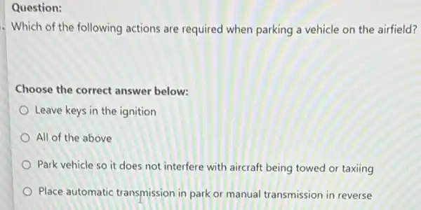 Question:
. Which of the following actions are required when parking a vehicle on the airfield?
Choose the correct answer below:
Leave keys in the ignition
All of the above
Park vehicle so it does not interfere with aircraft being towed or taxiing
Place automatic transmission in park or manual transmission in reverse