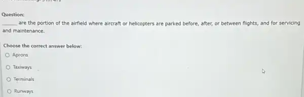 Question:
__ are the portion of the airfield where aircraft or helicopters are parked before, after, or between flights, and for servicing
and maintenance.
Choose the correct answer below:
Aprons
Taxiways
Terminals
Runways