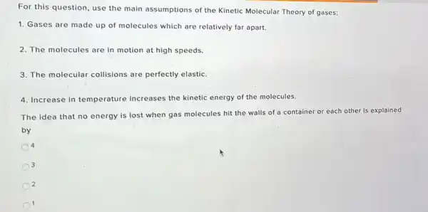 For this question, use the main assumptions of the Kinetic Molecular Theory of gases:
1. Gases are made up of molecules which are relatively far apart.
2. The molecules are in motion at high speeds.
3. The molecular collisions are perfectly elastic.
4. Increase in temperature increases the kinetic energy of the molecules.
The idea that no energy is lost when gas molecules hit the walls of a container or each other is explained
by
4
3
2
1