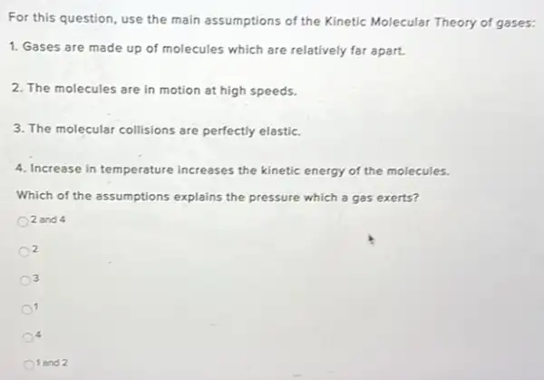 For this question, use the main assumptions of the Kinetic Molecular Theory of gases:
1. Gases are made up of molecules which are relatively far apart.
2. The molecules are in motion at high speeds.
3. The molecular collisions are perfectly elastic.
4. Increase in temperature increases the kinetic energy of the molecules.
Which of the assumptions explains the pressure which a gas exerts?
2 and 4
2
3
1
1 and 2