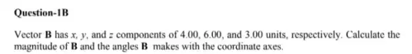 Question-1B
Vector B has x y, and z components of 4.00,6.00, and 3.00 units , respectively. Calculate the
magnitude of B and the angles B makes with the coordinate axes.