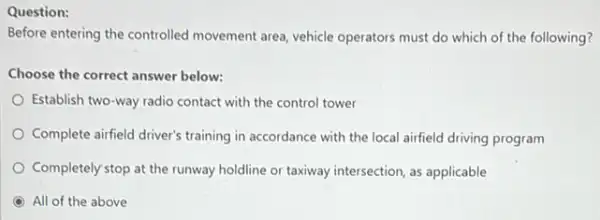 Question:
Before entering the controlled movement area, vehicle operators must do which of the following?
Choose the correct answer below:
Establish two-way radio contact with the control tower
Complete airfield driver's training in accordance with the local airfield driving program
Completely stop at the runway holdline or taxiway intersection, as applicable
All of the above