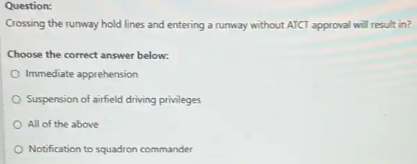 Question:
Crossing the runway hold lines and entering a runway without ATCT approval will result in?
Choose the correct answer below:
Immediate apprehension
Suspension of airfield driving privileges
All of the above
Notification to squadron commander