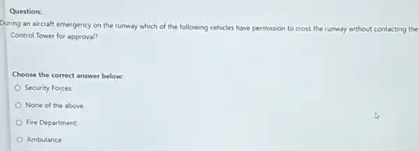 Question:
During an aircraft emergency on the runway which of the following vehicles have permission to cross the runway without contacting the
Control Tower for approval?
Choose the correct answer below:
Security Forces
None of the above
Fire Department
Ambulance