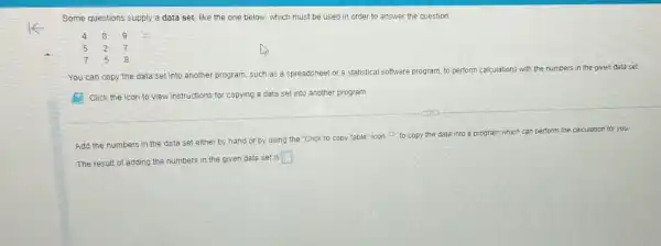 Some questions supply a data set, like the one below, which must be used in order to answer the question.
You can copy the data set into another program, such as a spreadsheet or a statistical software program, to perform
calculations with the numbers in the given data set
E Click the icon to view instructions for copying a data set into another program.
Add the numbers in the data set either by hand or by using the "Click to copy table" icon to copy the data into a program which can perform the calculation for you.
The result of adding the numbers in the given data set is
square