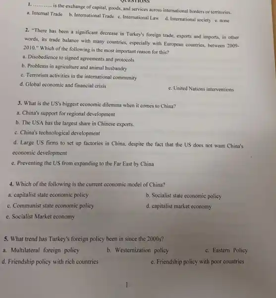 QUESTIONS
1. __
is the exchange of capital, goods, and services across international borders or territories.
a. Internal Trade b International Trade c. International Law d. International society e. none
2. "There has been a significant decrease in Turkey's foreign trade, exports and imports, in other
words, its trade balance with many countries, especially with European countries, between 2009-
2010." Which of the following is the most important reason for this?
a. Disobedience to signed agreements and protocols
b. Problems in agriculture and animal husbandry
c. Terrorism activities in the international community
d. Global economic and financial crisis
e. United Nations interventions
3. What is the US's biggest economic dilemma when it comes to China?
a. China's support for regional development
b. The USA has the largest share in Chinese exports.
c. China's technological development
d. Large US firms to set up factories in China, despite the fact that the US does not want China's
economic development
e. Preventing the US from expanding to the Far East by China
4. Which of the following is the current economic model of China?
a. capitalist state economic policy
b. Socialist state economic policy
c. Communist state economic policy
d. capitalist market economy
e. Socialist Market economy
5. What trend has Turkey's foreign policy been in since the 2000s?
a. Multilateral foreign policy
b. Westernization policy
c. Eastern Policy
d. Friendship policy with rich countries
e. Friendship policy with poor countries