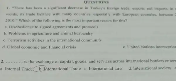 QUESTIONS
1. "There has been a significant decrease in Turkey's foreign trade exports and imports, in
words, its trade balance with many countries , especially with European countries, between
2010." Which of the following is the most important reason for this?
a. Disobedience to signed agreements and protocols
b. Problems in agriculture and animal husbandry
c. Terrorism activities in the international community
d. Global economic and financial crisis
e. United Nations interventior
__ is the exchange of capital, goods, and services across international borders or terr
a. Internal Trade .International Trade c . International Law d. International society