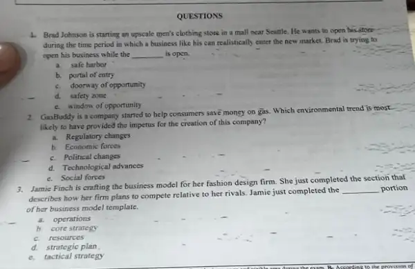 QUESTIONS
4. Brad Johnson is starting an upscale men's clothing store in a mall near Seattle. He wants to open his-store
during the time period in which a business like his can realistically enter the new market Brad is trying to
open his business while the __ is open.
a.safe harbor
b. portal of entry
c. doorway of opportunity
d. safety zone
e. window of opportunity
2. GasBoddy is a company started to help consumers save money on gas.Which environmental trend is most
likely to have provided the impetus for the creation of this company?
a. Regulatory changes
b. Economic forces
c. Political changes
d. Technological advances
e. Social forces
3. Jamie Finch is crafting the business model for her fashion design firm She just completed the section thaf
describes how her firm plans to compete relative to her rivals. Jamie just completed the
__ portion
of her business model template.
a. operations
b. core strutegy
c.resources
d.strategic plan
e. tactical strategy