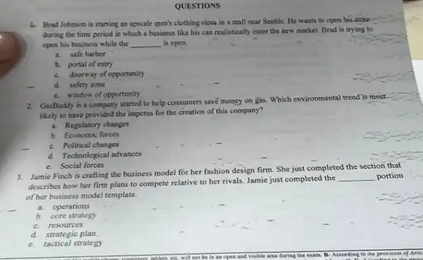 QUESTIONS
4. Brad Johnson is starting an upscale men's clothing store in a mall near Seattle. He wants to open his store
during the time period in which a business like his can realistically enter the new market Brad is trying to
open his business while the __ is open.
a.safe harbor
b. portal of entry
c. doorway of opportunity
d.safety zone
c. window of opportunity
2. GasBoddy is a company started to help consumers save money on gas.Which environmental trend is most
likely to have provided the impetus for the creation of this company?
a. Regulatory changes
b. Economic forces
c. Political changes
d. Technological advances
c. Social forces
3. Jamie Finch is crafting the business model for her fashion design firm She just completed the section that
describes how her firm plans to compete relative to her rivals. Jamie just completed the
__ portion
of her business model template.
a.operations
b.core strategy
c.resources
d.strategic plan
c.tactical strategy