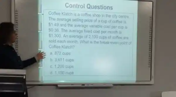 Questions
Coffee Klatch is a coffee shop in the city centre.
The average selling price of a cup of coffee is
 1.49
and the average variable cost per cup is
 0.36 The average fixed cost per month is
 1,300 An average of 2100 cups of coffee are
sold each month. What is the break-even point of
Coffee Klatch?
a. 872 cups
b. 3.611 cups
C. 1.200 cups
d. 1,150 cups