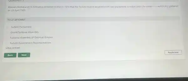 Questions
Mustafa Kemal and his followers declared on March 1920 that the Turkish Nation established its own parliament in Ankara with the name __ which first gathered
on 23 April 1920
Your answer:
Turkish Parliament
Grand National Assembly
National Assembly of Ottoman Empire
Turkish Government Representatives