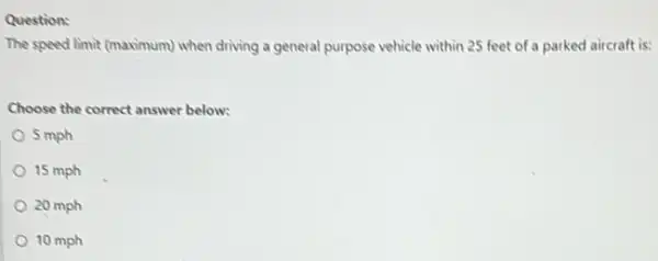 Question:
The speed limit (maximum)when driving a general purpose vehicle within 25 feet of a parked aircraft is:
Choose the correct answer below:
5 mph
15 mph
20 mph
10 mph