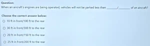 Question:
When an aircraft's engines are being operated, vehicles will not be parked less then __ __ of an aircraft?
Choose the correct answer below:
10ftinfront/100 ft to the rear
30ftinfront/300 ft to the rear
20ftinfront/150 ft to the rear
25ftinfront/200 ft to the rear