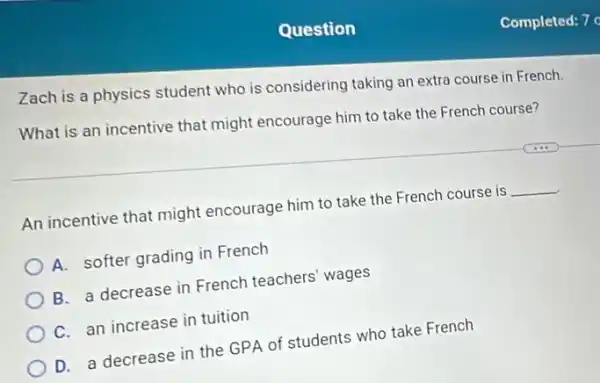 Question
Zach is a physics student who is considering taking an extra course in French.
What is an incentive that might encourage him to take the French course?
An incentive that might encourage him to take the French course is
__
A. softer grading in French
B. a decrease in French teachers' wages
C. an increase in tuition
D. a decrease in the GPA of students who take French