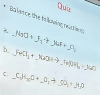 Quiz
Balance the following
a.
-NaCl+F_(2)arrow -NaF+Cl_(2)
b.
-FeCl_(3)+NaOHarrow Fe(OH)_(3)+ldots NaCl
C.
-C_(4)H_(10)O+-O_(2)arrow -CO_(2)+H_(2)O