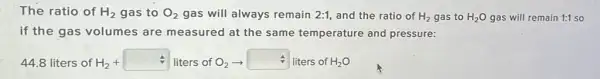 The ratio of H_(2) gas to O_(2) gas will always remain 2:1 and the ratio of H_(2) gas to H_(2)O gas will remain 1:1 so
if the gas volumes are measured at the same temperature and pressure:
44.8 liters of H2+ - liters of O_(2)arrow  liters of H_(2)O H_(2)+square