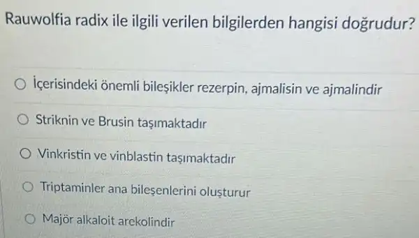 Rauwolfia radix ile ilgili verilen bilgilerden hangisi dogrudur?
içerisindeki onemli bileşikler rezerpin ajmalisin ve ajmalindir
Striknin ve Brusin tasimaktadir
Vinkristin ve vinblastin tasimaktadir
Triptaminler ana bilesenlerini olusturur
Major alkaloit arekolindir