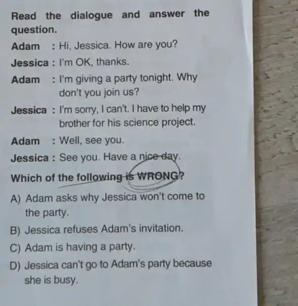 Read the dialogue and answer the
question.
Adam : Hi Jessica. How are you?
Jessica : I'm OK thanks.
Adam : I'm giving a party tonight. Why
don't you join us?
Jessica : I'm sorry , I can't. I have to help my
brother for his science project.
Adam : Well, see you.
Jessica : See you . Have a nice-day.
Which of the following is WR
A) Adam asks why Jessica won't come to
the party.
B) Jessica refuses Adam's invitation.
C) Adam is having a party.
D) Jessica can't go to Adam's party because