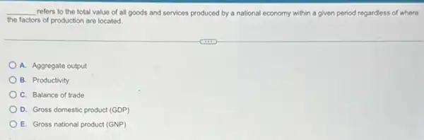 __ refers to the total value of all goods and services produced by a national economy within a given period regardless of where
the factors of production are located.
A. Aggregate output
B. Productivity
C. Balance of trade
D. Gross domestic product (GDP)
E. Gross national product (GNP)