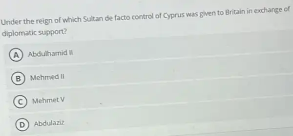 Under the reign of which Sultan de facto control of Cyprus was given to Britain in exchange of
diplomatic support?
A Abdulhamid II
B Mehmed II
C Mehmet V
D Abdulaziz