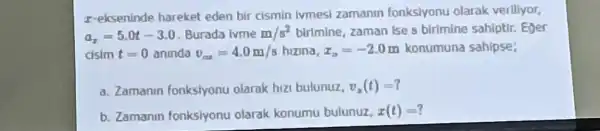 r-ekseninde hareket eden bir cismin Ivmesi zamanin fonksiyonu olarak veriliyor,
a_(7)=5.0t-3.0 Burada lvme m/s^2 birimine, zaman Ise s birimine sahiptir. Eger
cisim t=0 aninda v_(ax)=4.0m/shizina,x_(m)=-2.0m konumuna sahipse;
a. Zamanin fonksiyonu olarak hizi bulunuz, v_(x)(t)=?
b. Zamanin fonksiyonu olarak konumu bulunuz, x(t)=