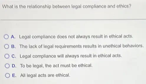 What is the relationship between legal compliance and othics?
A. Legal compliance does not always result in ethical acts.
B. The lack of legal requirements results in unethical behaviors.
C. Legal compliance will always result in ethical acts.
D. To be legal , the act must be ethical.
E. All legal acts are ethical.