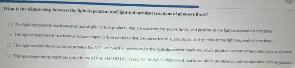 What is the relationship between the light-dependent and light-independent reactions of photosynthesis?
The light-dependent reactions produce simple carbon products that are converted to sugars, lipids, and proteins in the light-independent reactions.
The light-independent reactions produce simple carbon products that are converted to sugars, lipids, and proteins in the light-dependent reactions.
The light-independent reactions provide the ATP and NADPH necessary forthe light -dependent reactions, which produce carbon compounds such as glucose.
The light-dependent reactions provide the ATP and NADPH necessary for the light-independent reactions, which produce carbon compounds such as glucose.