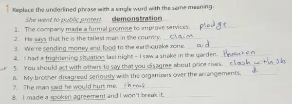 Replace the underlined phrase with a single word with the same meaning.
She went to public protest.demonstration
1. The company made a formal promise to improve services.
__
2. He says that he is the tallest man in the country.
__
3. We're sending money and food to the earthquake zone.
__
4. Ihad a frightening situation last night -I saw a snake in the garden.
__
5. You should act with others to say that you disagree about price rises.
__
6. My brother disagreed seriously with the organizers over the arrangements.
__
7. The man said he would hurt me.
__
8. Imade a spoken agreement and I won't break it.
__