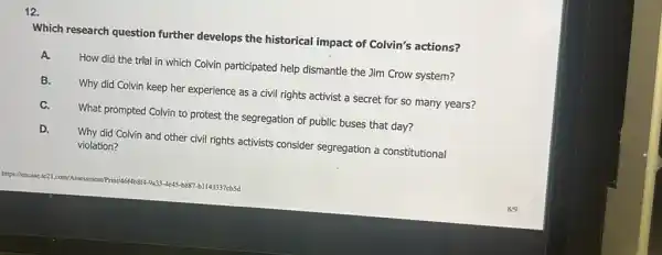 Which research question further develops the historical impact of Colvin's actions?
How did the trial in which Colvin participated help dismantle the Jim Crow system?
Why did Colvin keep her experience as a civil rights activist a secret for so many years?
What prompted Colvin to protest the segregation of public buses that day?
D.
Why did Colvin and other civil rights activists consider segregation a constitutional violation?