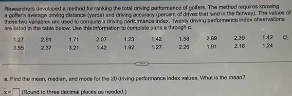 Researchers developed a method for ranking the total driving performance of golfers The method requires knowing
a golfer's average driving distance (yards) and driving (percent of drives that land in the fairway). The values of
these two variables are used to compute a driving performance index. Twenty driving performance index observations
are listed in the table below. Use this information to complete parts a through c.
1.27 2.91 2.01 200 1.23 1.8 168 2.93 2.39 1.82
3.85 2.37 3.21 1.42 1.92 1.27 2.26 1.81 2.16	1.24
a. Find the mean median, and mode for the 20 driving performance index values. What is the mean?
bar (x)= (Round to three decimal places as needed.)