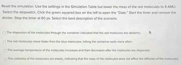 Reset the simulation. Use the settings in the Simulation Table but lower the mass of the red molecules to 9 AMU.
Select the stopwatch. Click the green squared box on the left to open the "Data."Start the timer and remove the
divider. Stop the timer at 60 ps. Select the best description of the scenario.
The dispersion of the molecules through the container indicated that the red molecules are diatomic.
The red molecules move faster than the blue molecules, hitting the container walls more often.
The average temperature of the molecules increases and then decreases after the molecules are dispersed.
The collisions of the molecules are elastic, indicating that the mass of the molecules does not affect the diffusion of the molecules