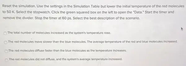 Reset the simulation. Use the settings in the Simulation Table but lower the initial temperature of the red molecules
to 50 K. Select the stopwatch. Click the green squared box on the left to open the "Data." Start the timer and
remove the divider. Stop the timer at 60 ps. Select the best description of the scenario.
The total number of molecules increased as the system's temperature rose.
The red molecules move slower than the blue molecules. The average temperature of the red and blue molecules increased.
The red molecules diffuse faster than the blue molecules as the temperature increases.
The red molecules did not diffuse, and the system's average temperature increased