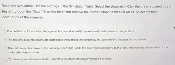 Reset the simulation. Use the settings in the Simulation Table. Select the stopwatch. Click the green squared box on
the left to open the "Data." Start the timer and remove the divider. Stop the timer at 60 ps Select the best
description of the scenario.
The collisions of the molecules against the container walls decrease with a decrease in temperature.
The red and blue molecules are distributed throughout the container, and temperature changes are observed.
The red molecules move to the container's left side, while the blue molecules move to the right. The average temperature of the
molecules stays constant.
The blue molecules move faster, indicating that their mo molecular weight is changing.