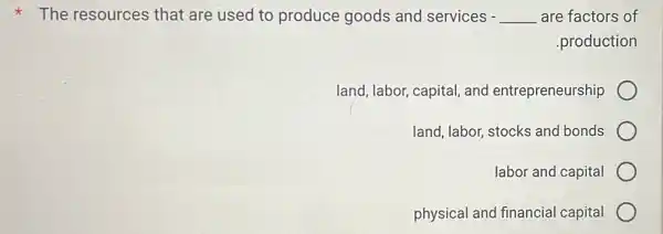 The resources that are used to produce goods and services - __ are factors of
.production
land, labor, capital,and entrepreneurship
land, labor, stocks and bonds
labor and capital
physical and financial capital