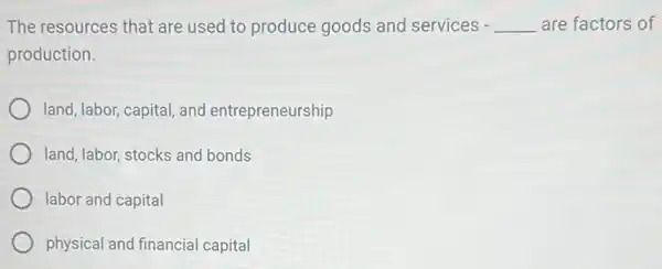 The resources that are used to produce goods and services - __ are factors of
production.
land, labor, capital, and entrepreneurship
land, labor, stocks and bonds
labor and capital
physical and financial capital