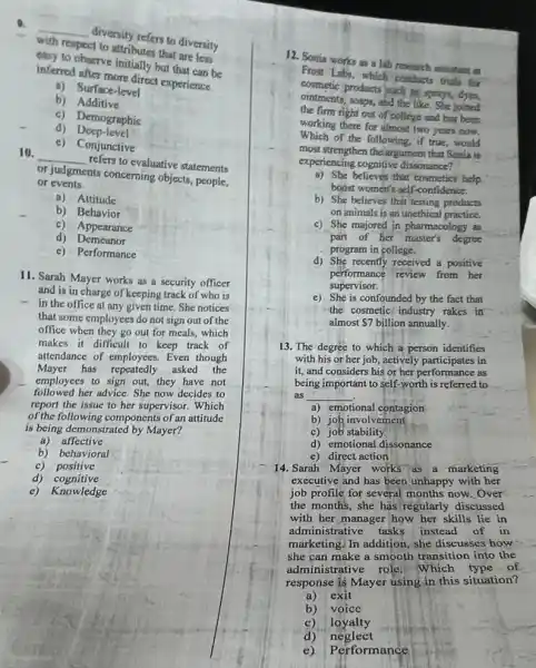 with respect to attributes that are less
__
divertily refers to diversity
may to observe initially but that can be
interesting more direct experience.
b)Additive
a)Surface-level
c) Demographic
d)Deep-level
c)Conjunctive
10.
__
refers to evaluative statements
of sudgments conceming objects people,
or events.
a) Attitude
b) Behavior
c) Appearance
d) Demeanor
c) Performance
11. Sarah Mayer works as a security officer
and is in charge of keeping track of who is
- in the office at any given time. She notices
that some employees do not sign out of the
office when they go out for meals, which
makes it difficult to keep track of
attendance of employees. Even though
Mayer has repeatedly asked the
employees to sign out they have not
followed her advice. She now decides to
report the issue to her supervisor. Which
of the following components of an attitude
is being demonstrated by Mayer?
a) affective
b) behavioral
c) positive
d) cognitive
c) Knowledge
12. Sonia works as a lab research assistant at
From Labs, which conducts trials for
cosmetic products puch is sparys
ointments, soaps, and the like. She joined
the firm right out of college and has been
working there for almost two years now.
Which of the following if true,would
most strengthen the argument that Sonia is
experiencing cognitive dissonance?
a) She believes that cosmeties help
boost women's self-confidence.
b) She believes that testing products
on animals is an unethical practice.
c) She majored in pharmacology as
part of her master's degree
program in college.
d) She recently received a positive
performance review from her
supervisor.
e) She is confounded by the fact that
the cosmetic' industry rakes in
almost 7billion annually.
13. The degree to which a person identifies
with his or her job , actively participates in
it, and considers his of very participates in
being important to self-worth to
as __
a) emotional contagion
b) job involvement
c) job stability
d) emotional dissonance
e) direct action
14. Sarah Máyer works as a marketing
executive and has been unhappy with her
job profile for several now. Over
the months, she has regularly discussed
with her manager how her skills lie in
administrative tasks instead of in
marketing. In addition, she discusses how
she can make a smooth transition __ into the
administrative role. Which __
pe of __
__
nse is Mayer
__
using in this
__
__	__	__
situation?
__
exit	__	__
__	__
__
__	__	__
__ voice __	__
__	__	__
__ loyalty __	__
__	__	__
__ neglect __
e) Performance